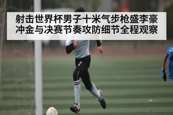 射击世界杯男子十米气步枪盛李豪冲金与决赛节奏攻防细节全程观察